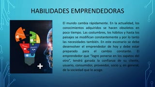 HABILIDADES EMPRENDEDORAS
El mundo cambia rápidamente. En la actualidad, los
conocimientos adquiridos se hacen obsoletos en
poco tiempo. Las costumbres, los hábitos y hasta los
paisajes se modifican constantemente y por lo tanto
las necesidades también. En este escenario se debe
desenvolver el emprendedor de hoy y debe estar
preparado para el cambio constante. El
emprendedor que “logre ponerse en los zapatos del
otro”, tendrá ganada la confianza de su cliente,
usuario, consumidor, proveedor, socio y, en general,
de la sociedad que lo acoge.
 