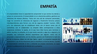 EMPATÍA
Un emprendedor tiene la capacidad de comprender lo que sienten los demás y
actuar en consecuencia. El emprendedor es un relacionista público, gestiona sus
relaciones de manera efectiva, “inicia con una red de contactos personales,
luego los convierte en relaciones de negocios y finalmente fomenta enlaces
interdependientes para formar una red de negocios estable.” (Larson, 1993,
p.1). Las relaciones que se establezcan tanto con el banco como con el
contratista; con el colaborador. La empatía debe contraponerse a otras
acepciones similares: la apatía, en la que hace falta fuerza para terminar o
definir asuntos; la antipatía, en la que siente aversión a algo (no a alguien) y la
simpatía, esa inclinación afectiva espontánea por alguien. como con el
proveedor y especialmente, con los clientes, quienes son finalmente la razón de
ser de la empresa, deben ser del tipo “gana – gana”. La empatía3 requiere de
autocontrol y uso de las emociones para su beneficio y el de los demás. Cuando
el emprendedor entiende al otro y entiende sus propias reacciones, es capaz
suscitar la colaboración de los demás con su proyecto.
 