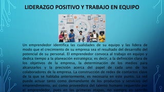 LIDERAZGO POSITIVO Y TRABAJO EN EQUIPO
Un emprendedor identifica las cualidades de su equipo y las lidera de
modo que el crecimiento de su empresa sea el resultado del desarrollo del
potencial de su personal. El emprendedor convoca al trabajo en equipo y
dedica tiempo a la planeación estratégica; es decir, a la definición clara de
los objetivos de la empresa, la determinación de los medios para
alcanzarlos y la precisión acerca del papel de cada uno de los
colaboradores de la empresa. La construcción de redes de contactos clave
de la que se hablaba anteriormente, es necesaria en este punto. La red
puede actuar tanto como demandante de los productos y servicios del
emprendimiento, así como proveedora del talento humano requerido por
el emprendedor, pues en las primeras etapas, no siempre es sencillo
 