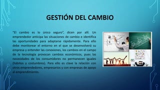 GESTIÓN DEL CAMBIO
“El cambio es lo único seguro”, dicen por allí. Un
emprendedor anticipa las situaciones de cambio e identifica
las oportunidades para adaptarse rápidamente. Para ello
debe monitorear el entorno en el que se desenvolverá su
empresa y entender las conexiones, los cambios en el campo
de la tecnología provocan cambios económicos, pues las
necesidades de los consumidores no permanecen iguales
(hábitos y costumbres). Para ello es clave la relación con
otros emprendedores, empresarios y con empresas de apoyo
al emprendimiento.
 