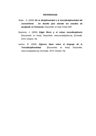 REFERENCIAS
Balza , A. (2006) De la disciplinariedad a la transdisciplinariedad del
conocimiento . Un desafío para abordar los estudios de
postgrado en Venezuela. Disponible: en Aula Virtual UNY.
Guarisma, J. (2009) Edgar Morin y el volcan transdisciplinario
[Documento en línea]. Disponible: www.complejidad.org [Consulta:
2010, Octubre 18]
Juarroz, R. (2005) Algunos ideas sobre el lenguaje de la
Transdisciplinariedad. [Documento en línea]. Disponible:
www.complejidad.org [Consulta: 2010, Octubre 18].
 