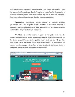 ilustraciones. Visual.ly presentó recientemente una nueva herramienta para 
transformar la información de Google Analytics en infografías.Wordle se define a 
sí misma como un juguete para crear nube de tags con el texto que queramos. 
Podremos utilizar distintas fuentes, plantillas o esquemas de color. 
Vizualize Esta herramienta permite generar un currículo atractivo 
presentado como una infografía. Puedes modificar la apariencia utilizando 7 
plantillas a las que puedes cambiar el color. Acceder es muy fácil. Basta tu cuenta 
de LinkedIn o el ingreso al sitio y la suscripción. 
PiktoChart nos permite arrastrar imágenes al navegador para crear de 
manera sencilla nuestros propios esquemas y gráficos, o bien utilizar algunos de 
los temas predefinidos. La versión gratuita incluye siete de las 115 que hay 
disponibles. Todas pueden ser modificadas por el usuario. Las herramientas de 
edición permiten agregar más gráficos al material, además de formas, textos e 
imágenes. Puedes exportar la infografía en JPG o PNG. 
16 
 