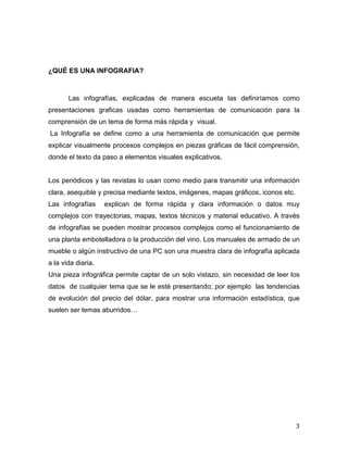 3 
¿QUÉ ES UNA INFOGRAFIA? 
Las infografías, explicadas de manera escueta las definiríamos como 
presentaciones graficas usadas como herramientas de comunicación para la 
comprensión de un tema de forma más rápida y visual. 
La Infografía se define como a una herramienta de comunicación que permite 
explicar visualmente procesos complejos en piezas gráficas de fácil comprensión, 
donde el texto da paso a elementos visuales explicativos. 
Los periódicos y las revistas lo usan como medio para transmitir una información 
clara, asequible y precisa mediante textos, imágenes, mapas gráficos, iconos etc. 
Las infografías explican de forma rápida y clara información o datos muy 
complejos con trayectorias, mapas, textos técnicos y material educativo. A través 
de infografías se pueden mostrar procesos complejos como el funcionamiento de 
una planta embotelladora o la producción del vino. Los manuales de armado de un 
mueble o algún instructivo de una PC son una muestra clara de infografía aplicada 
a la vida diaria. 
Una pieza infográfica permite captar de un solo vistazo, sin necesidad de leer los 
datos de cualquier tema que se le esté presentando; por ejemplo las tendencias 
de evolución del precio del dólar, para mostrar una información estadística, que 
suelen ser temas aburridos… 
 