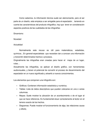 Como sabemos, la información técnica suele ser atemorizante, pero al ser 
parte de un diseño, esta empieza a ser amigable para el espectador , teniendo en 
cuenta las características del producto infográfico, hay que tener en consideración 
aspectos positivos de las cualidades de las infografías: 
4 
Dinamismo 
Novedad 
Actualidad 
Normalmente este recuso es útil para matemáticos, estadistas, 
químicos…En general especialistas que necesitan dar a conocer una información 
y transmitir determinados hechos o procesos. 
Originalmente las infografías eran creadas para hacer el mapa de un lugar, 
rutas… 
Actualmente las infografías, se aplican al diseño gráfico, con herramientas 
audiovisuales, y tienen el potencial de convertir el proceso de discernimiento del 
espectador en un nuevo significado y atraerlo a nuevos conocimientos. 
Los elementos que componen una infografía son: 
• Gráficos: Contienen información estadística y numérica. 
• Tablas: Lista de datos descriptivos que pueden colocarse en una o varias 
columnas. 
• Mapas: Suele mostrar la ubicación de un acontecimiento o de el lugar al 
que se hace referencia. Es fundamental situar correctamente al lector en el 
terreno exacto de los hechos. 
• Diagramas: Puede mostrar el funcionamiento de algo, las relaciones causa 
y efecto. 
 