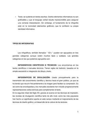 • Texto: se sustenta en textos escritos. Ciertos elementos informativos no son 
graficables y que el lenguaje verbal resulta imprescindible para asegurar 
una correcta interpretación. Sin embargo, el fundamento de la infografía 
está en la iconicidad (elementos gráficos), que le confieren su propia 
identidad informativa. 
5 
TIPOS DE INFOGRAFIAS 
Los infográficos, también llamados ‘’ IG’s ’’ pueden ser agrupados en tres 
grandes categorías aunque exiten muchos tipos y subtipos. Las grandes 
categorias en las que podemos agruparlos son: 
INFOGRÁFICOS CIENTÍFICOS O TÉCNICOS: Los encontramos en los 
textos científicos o manuales técnicos. Tienen siglos de tradición, basados en la 
simple asociación e integración de dibujo y texto. 
INFOGRAFICOS DE DIVULGACIÓN: Usado principalmente para la 
transmisión del conocimiento científico y técnico hacia el gran público, ya que se 
ha tenido que recurrir frecuentemente a la imagen para facilitar su compresión. Es 
así como las enciclopedias y los manuales escolares han incluído progresivamente 
representaciones verbo-icónicas para complementar el texto. 
En la segunda mitad del Siglo XX, gracias al avance en las técnicas de impresión, 
las revistas de divulgación científica tanto de alto nivel, como las más populares 
han hecho un significativo aporte en este campo mediante el mejoramiento de las 
técnicas de diseño gráfico y el desarrollo de la cultura de los lectores. 
 