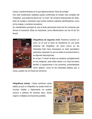 icónico, transformándose en lo que debemos llamar "texto de anclaje". 
Con esta modificación estilística queda conformado el modelo más completo del 
infográfico, que podemos llamar de "1o nivel". Se compone básicamente de: título, 
texto de anclaje e ilustración (que puede contener palabras identificadoras, como 
en los mapas, y contener recuadros). 
Su característica principal es que el texto permanece fuera de los iconemas que 
forman la ilustración (Ésto es importante, como diferenciación con los IG de "2o 
Nivel") 
Infográficos de segundo nivel: Podemos construir un 
icono en el cual el texto se transforma en una parte 
dinámica del infográfico, tal como ocurre en las 
historietas Esto hace innecesario un texto periodístico 
explicativo separado en que se relata el acontecimiento o 
se adjuntan descripciones. 
En el tipo "1r Nivel" el texto se mantiene completamente 
en los márgenes, sean éstos rectos o no. Aquí los textos 
tienden a superponerse a los iconemas, presentándose 
como "globos", como en las historietas (globos que, a 
8 
veces, pueden ser sin trazos de contorno). 
Infográficos mixtos : Estos combinan varios 
estilos ya que un infografico se puede dividir en 
muchas viñetas y lógicamente se pueden 
recurris a gráficos de diversos tipos, dando 
origen a múltiples cominaciones posibles. 
 