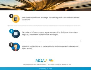 www.mqa-bc.com
mercadeo@mqa-bc.com / @MQASuramerica Bogotá: 432 0560 Medellín: 311 7230
Gestione su información en tiempo real y en segundos con una base de datos
del futuro
Tercerice su infraestructura y pague como servicio, dedíquese al core de su
negocio y olvídese de la devaluación tecnológica
Adquiera los mejores servicios de administración Basis y despreocúpese del
tema técnico