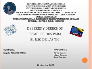 REPÚBLICA BOLIVARIANA DE VENEZUELA
MINISTERIO DE EDUCACIÓN UNIVERSITARIA
UNIVERSIDAD BOLIVARIANA DE VENEZUELA
DIRECCIÓN GENERAL ACADÉMICA
COORDINACIÓN DE PLANIFICACIÓN Y DESARROLLO CURRICULAR
PROGRAMA DE FORMACIÓN DE GRADO EN ESTUDIOS JURÍDICO
UNIDAD CURRICULAR:
NUEVAS TECNOLOGIAS, DERECHOS Y TRANSFORMACIONES SOCIALES
TUCUPITA –ESTADO. DELTA AMACURO
FACILITADORA: PARTICIPANTE :
Abogada. ROLANDO URBINA Karina Suarez.
Néstor Romero.
Jesús Fuentes.
DEBERES Y DERECHOS
ESTABLECIDOS PARA
EL USO DE LAS TIC
Noviembre 2022
 