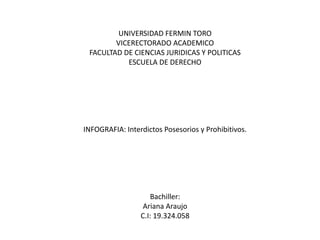 UNIVERSIDAD FERMIN TORO
VICERECTORADO ACADEMICO
FACULTAD DE CIENCIAS JURIDICAS Y POLITICAS
ESCUELA DE DERECHO
INFOGRAFIA: Interdictos Posesorios y Prohibitivos.
Bachiller:
Ariana Araujo
C.I: 19.324.058
 