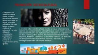 PROMOCIÓN SOCIOCULTURAL
Esta promoción
sociocultural vine
siendo luchada
desde hace bastante
tiempo y consiste en
buscar una mejor
calidad de vida para
las personas por
medio de la
autonomía y el ocio,
utilizando
metodologías
participativas y
colaborativas
primando el
cooperativismo entre
iguales
A pesar de estas variantes y hasta nuestra época, la cultura siempre
significó una suma de factores y disciplinas que, según amplio consenso
social, la constituían y ella implicaba: la reivindicación de un patrimonio
de ideas, valores y obras de arte, de unos conocimientos históricos,
religiosos, filosóficos y científicos en constante evolución y el momento
de la exploración de nuevas formas artísticas y literarias y de la
investigación en todos los campos del saber.
 