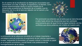 En el camino de la movilización se distinguían enunciados que
convocaban a la vida, la alegría, la esperanza y la libertad, como
luchas experimentadas desde el camino trazado en el
cimarronaje ancestral por la liberación de un pueblo y por la
liberación del río y de la tierra en relación con el cianuro y los
títulos mineros.
La promoción de la cultura se convierte en un trabajo importante o
estratégico para así potenciar el surgimiento de las culturas regionales y
locales, resguardar la diversidad y el respeto cultural, e impulsar su papel
en el progreso económico y social frente a las pretensiones de
homogeneización de la cultura.
Por promoción se entiende que la lucha que se viene llevando
a cabo hasta ahora hay situaciones que han cambiado
enormemente pero de igual forma se sigue luchando con los
conflictos que ahora podemos ver a diario en nuestro país
 