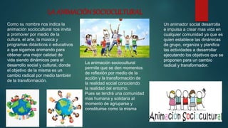 LA ANIMACIÓNSOCIOCULTURAL
Como su nombre nos indica la
animación sociocultural nos invita
a promover por medio de la
cultura, el arte, la música y
programas didácticos o educativos
a que sigamos animando para
obtener una mejor calidad de
vida siendo dinámicos para el
desarrollo social y cultural, donde
el objetivo de la misma es un
cambio radical por medio también
de la transformación.
La animación sociocultural
permite que se den momentos
de reflexión por medio de la
acción y la transformación de
la realidad social conociendo
la realidad del entorno.
Pues se tendrá una comunidad
mas humana y solidaria al
momento de agruparse y
constituirse como la misma
Un animador social desarrolla
e impulsa a crear mas vida en
cualquier comunidad ya que es
quien establece las dinámicas
de grupo, organiza y planifica
las actividades a desarrollar
ejecutando los objetivos que se
proponen para un cambio
radical y transformador.
 