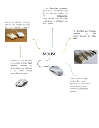 .
MOUSE
Fue diseñado por Douglas
Engelbart y Bill
English durante los años
1960
Cuando se patentó recibió el
nombre "X-Y Position Indicator
for a Display System"
El nombre “ratón” se lo dio
el equipo de la Universidad
Stanford durante su
desarrollo, ya que su forma
y su “cola” (cable)
recuerdan a un ratón.
Es un dispositivo apuntador
utilizado para facilitar el manejo
de un entorno gráfico en
una computadora.
Generalmente está fabricado
en plástico, y se utiliza con una
de las manos.
Con su aparición, logró
también dar el paso
definitivo a la aparición de
los primeros entornos
o interfaces gráficas de
usuario.
 