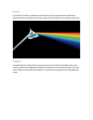 El prisma
La luzblancase refracta cuando pasaa travésde un prismay se descompone endiferentes
coloresformandounespectro.Laluz rojaes laque menosse refracta.La luzvioletaeslaque más.
El espectro
El espectrode laluzvisible loforma laserie de coloresrojo,amarillo,anaranjado,verde,azul y
violeta.Lasdiferenteslongitudesde ondade laluzdeterminanel colorque se percibe.Laluzroja
vibraa 750nm y laluzvioletavibraa 350nm. Un nanómetro(nm) equivaleamil millonésimasde
metro.
 