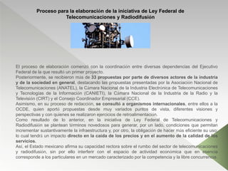 Proceso para la elaboración de la iniciativa de Ley Federal de
Telecomunicaciones y Radiodifusión
El proceso de elaboración comenzó con la coordinación entre diversas dependencias del Ejecutivo
Federal de la que resultó un primer proyecto.
Posteriormente, se recibieron más de 33 propuestas por parte de diversos actores de la industria
y de la sociedad en general, destacando las propuestas presentadas por la Asociación Nacional de
Telecomunicaciones (ANATEL), la Cámara Nacional de la Industria Electrónica de Telecomunicaciones
y Tecnologías de la Información (CANIETI), la Cámara Nacional de la Industria de la Radio y la
Televisión (CIRT) y el Consejo Coordinador Empresarial (CCE).
Asimismo, en su proceso de redacción, se consultó a organismos internacionales, entre ellos a la
OCDE, quien aportó propuestas desde muy variados puntos de vista, diferentes visiones y
perspectivas y con quienes se realizaron ejercicios de retroalimentación.
Como resultado de lo anterior, en la iniciativa de Ley Federal de Telecomunicaciones y
Radiodifusión se plantean términos novedosos para generar, por un lado, condiciones que permitan
incrementar sustantivamente la infraestructura y, por otro, la obligación de hacer más eficiente su uso;
lo cual tendrá un impacto directo en la caída de los precios y en el aumento de la calidad de los
servicios.
Así, el Estado mexicano afirma su capacidad rectora sobre el rumbo del sector de telecomunicaciones
y radiodifusión, sin por ello interferir con el espacio de actividad económica que en esencia
corresponde a los particulares en un mercado caracterizado por la competencia y la libre concurrencia.
 