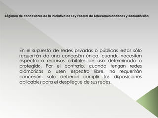 Régimen de concesiones de la iniciativa de Ley Federal de Telecomunicaciones y Radiodifusión
En el supuesto de redes privadas o públicas, estas sólo
requerirán de una concesión única, cuando necesiten
espectro o recursos orbitales de uso determinado o
protegido. Por el contrario, cuando tengan redes
alámbricas o usen espectro libre, no requerirán
concesión, solo deberán cumplir las disposiciones
aplicables para el despliegue de sus redes.
 