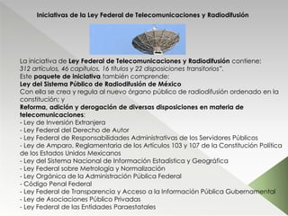 Iniciativas de la Ley Federal de Telecomunicaciones y Radiodifusión
La iniciativa de Ley Federal de Telecomunicaciones y Radiodifusión contiene:
312 artículos, 46 capítulos, 16 títulos y 22 disposiciones transitorios”.
Este paquete de iniciativa también comprende:
Ley del Sistema Público de Radiodifusión de México
Con ella se crea y regula al nuevo órgano público de radiodifusión ordenado en la
constitución; y
Reforma, adición y derogación de diversas disposiciones en materia de
telecomunicaciones:
- Ley de Inversión Extranjera
- Ley Federal del Derecho de Autor
- Ley Federal de Responsabilidades Administrativas de los Servidores Públicos
- Ley de Amparo, Reglamentaria de los Artículos 103 y 107 de la Constitución Política
de los Estados Unidos Mexicanos
- Ley del Sistema Nacional de Información Estadística y Geográfica
- Ley Federal sobre Metrología y Normalización
- Ley Orgánica de la Administración Pública Federal
- Código Penal Federal
- Ley Federal de Transparencia y Acceso a la Información Pública Gubernamental
- Ley de Asociaciones Público Privadas
- Ley Federal de las Entidades Paraestatales
 