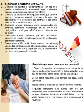 1. CLASES DE CONTRATO MERCANTIL
2. Contrato de cambio o fundamentales: son los que
tienden a realizar el fin de comercio, que consiste en
acercar los productos a los consumidores.
3. Contrato de adhesión: son aquellos en la que una de
las dos partes del contrato impone a la otra, las
condiciones y el contenido del contrato y por tanto
esta ha de optar si aceptarla o no.
4. Contratos mixtos: aparecen como aglomerados de
diversos contratos reconocidos en la ley y no
designados con ninguno. (Reúne otros contratos, no
es puro).
5. Contrataos típicos: aquellos que sin ser mixtos
tampoco se pueden acoplar a ninguno de los tipos de
contratos existentes.
6. Compra-venta Mercantil: Aquel contrato en el que
uno de los contratantes se obliga a entregar una cosa
determinada y el otro a pagar por ello un precio cierto
en dinero o signo que lo presente.
Requisitos para que la compra sea mercantil:
. Cuando la realice un empresario o comerciante
que se dedique habitualmente a dicha actividad y se
pueda defender por la aplicación de la analogía.
Es un doble requisito: Que compre las cosas para
venderlas
Tenga animo o intención de lucrarse con la reventa.
Requisito indiferente Los bienes han de ser
adquiridos para ser revendidos en la misma forma o
en otra diferente. La reventa la definimos como la
venta hecha por un comprador, pero adquirido para
revender.
 