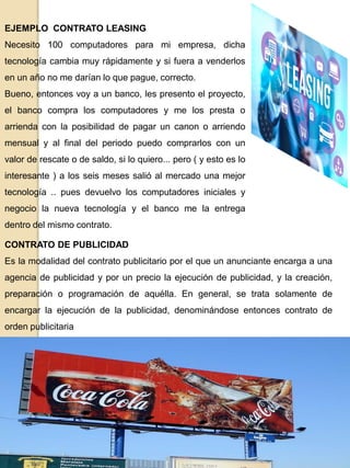EJEMPLO CONTRATO LEASING
Necesito 100 computadores para mi empresa, dicha
tecnología cambia muy rápidamente y si fuera a venderlos
en un año no me darían lo que pague, correcto.
Bueno, entonces voy a un banco, les presento el proyecto,
el banco compra los computadores y me los presta o
arrienda con la posibilidad de pagar un canon o arriendo
mensual y al final del periodo puedo comprarlos con un
valor de rescate o de saldo, si lo quiero... pero ( y esto es lo
interesante ) a los seis meses salió al mercado una mejor
tecnología .. pues devuelvo los computadores iniciales y
negocio la nueva tecnología y el banco me la entrega
dentro del mismo contrato.
CONTRATO DE PUBLICIDAD
Es la modalidad del contrato publicitario por el que un anunciante encarga a una
agencia de publicidad y por un precio la ejecución de publicidad, y la creación,
preparación o programación de aquélla. En general, se trata solamente de
encargar la ejecución de la publicidad, denominándose entonces contrato de
orden publicitaria
 