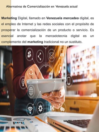 Alternativas de Comercialización en Venezuela actual
Marketing Digital, llamado en Venezuela mercadeo digital, es
el empleo de Internet y las redes sociales con el propósito de
prosperar la comercialización de un producto o servicio. Es
esencial anotar que la mercadotecnia digital es un
complemento del marketing tradicional no un sustituto.
 