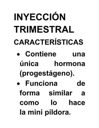 INYECCIÓN
TRIMESTRAL
CARACTERÍSTICAS
 Contiene una
única hormona
(progestágeno).
 Funciona de
forma similar a
como lo hace
la mini píldora.
 
