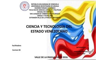 REPÚBLICA BOLIVARIANA DE VENEZUELA
UNIVERSIDAD BICENTENARIA DE ARAGUA
VICERRECTORADO ACADÊMICO
FACULTAD DE CIENCIAS JURÍDICAS Y POLÍTICAS
ESCUELA DE DERECHO
SAN JUAQUIN DE TURMERO-ESTADO ARAGUA
CIENCIA Y TECNOLOGIA
EXTENSIÓN VALLE DE LA PASCUA . SECCION P1
INTEGRANTE:
CERMEÑO NATHALIE
25.617.402
VALLE DE LA PASCUA; JULIO 2016.
Facilitadora
Carmen M.
CIENCIA Y TECNOLOGÍA DEL
ESTADO VENEZOLANO
 