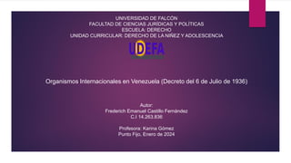 REPÚBLICA BOLIVARIANA DE VENEZUELA
UNIVERSIDAD DE FALCÓN
FACULTAD DE CIENCIAS JURÍDICAS Y POLÍTICAS
ESCUELA: DERECHO
UNIDAD CURRICULAR: DERECHO DE LA NIÑEZ Y ADOLESCENCIA
Organismos Internacionales en Venezuela (Decreto del 6 de Julio de 1936)
Autor:
Frederich Emanuel Castillo Fernández
C.I 14.263.836
Profesora: Karina Gómez
Punto Fijo, Enero de 2024
 