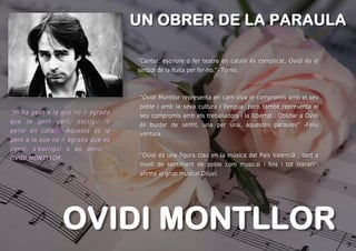 OVIDI MONTLLOR
“Hi ha gent a la que no li agrada
que la gent parli, escrigui o
pensi en català. Aquesta és la
gent a la que no li agrada que es
pensi, s’escrigui o es pensi.”-
OVIDI MONTLLOR.
“Cantar, escriure o fer teatre en català és complicat, Ovidi és el
símbol de la lluita per fer-ho.”- Torno.
“Ovidi Montllor representa en carn viva el compromís amb el seu
poble i amb la seva cultura i llengua, però també representa el
seu compromís amb els treballadors i la llibertat . Oblidar a Ovidi
és buidar de sentit, una per una, aquestes paraules” -Feliu
ventura.
“Ovidi és una figura clau en la música del País Valencià , tant a
nivell de sentiment de poble com musical i fins i tot literari”-
afirma el grup musical Diluvi.
UN OBRER DE LA PARAULA
 