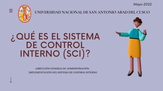 UNIVERSIDAD NACIONAL DE SAN ANTONIO ABAD DEL CUSCO
¿QUÉ ES EL SISTEMA
DE CONTROL
INTERNO (SCI)?
-DIRECCIÓN GENERAL DE ADMINISTRACIÓN-
IMPLEMENTACIÓN DEL SISTEMA DE CONTROL INTERNO
Mayo-2022
 