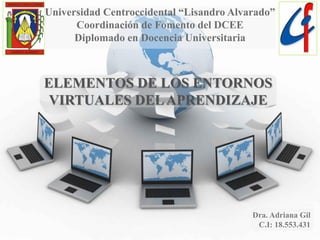 Universidad Centroccidental “Lisandro Alvarado”
Coordinación de Fomento del DCEE
Diplomado en Docencia Universitaria
ELEMENTOS DE LOS ENTORNOS
VIRTUALES DELAPRENDIZAJE
Dra. Adriana Gil
C.I: 18.553.431
 