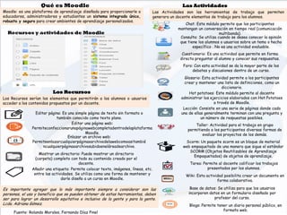 Editar página: Es una simple página de texto sin formato o
también conocido como texto plano.
Editar una página web:
Permiteconfeccionarunapáginawebcompletadentrodelaplataforma
Moodle.
Enlazar un archivo web:
Permiteenlazarcualquierpáginaoarchivodelawebcomoasitambié
ncualquierpáginaoarchivosubidoeneláreadearchivo.
Mostrar un directorio: Puede mostrar un directorio
(carpeta) completo con todo su contenido creado por el
docente.
Añadir una etiqueta: Permite colocar texto, imágenes, líneas, etc.
entre las actividades. Se utiliza como una forma de mantener y
darle diseño a un curso en Moodle.
Chat: Este módulo permite que los participantes
mantengan un conversación en tiempo real (comunicación
multibanda).
Consulta: Se utiliza cuando se desea conocer la opinión
que tiene los alumnos o usuarios sobre un tema o hecho
específico . No es una actividad evaluable.
Cuestionario: Es una actividad que permite en forma
directa preguntar al alumno y conocer sus respuestas.
Foro: Con esta actividad se da la mayor parte de los
debates y discusiones dentro de un curso.
Glosario: Esta actividad permite a los participantes
crear y mantener una lista de definiciones, como un
diccionario.
Recursos y actividades de Moodle
Los Recursos serían los elementos que permitirán a los alumnos o usuarios
acceder a los contenidos propuestos por un docente.
Las Actividades son las herramientas de trabajo que permiten
generara un docente elementos de trabajo para los alumnos.
Hot potatoes: Este módulo permite al docente
administrar los ejercicios elaborados con Hot Potatoes
a través de Moodle.
Lección: Consiste en una serie de páginas donde cada
una de ellas generalmente terminan con una pregunta y
un número de respuestas posibles.
Taller: Actividad para el trabajo en grupo
permitiendo a los participantes diversas formas de
evaluar los proyectos de los demás.
Qué es Moodle
Moodle: es una plataforma de aprendizaje diseñada para proporcionarle a
educadores, administradores y estudiantes un sistema integrado único,
robusto y seguro para crear ambientes de aprendizaje personalizados.
Scorm: Un paquete scorm es un bloque de material
web empaquetado de una manera que sigue el estándar
SCORM (Objetos Reutilizables de Aprendizaje
Empaquetados) de objetos de aprendizaje.
Tarea: Permite al docente calificar los trabajos
presentados por los alumnos.
Wiki: Esta actividad posibilita crear un documento en
forma colaborativa.
Base de datos: Se utiliza para que los usuarios
incorporen datos en un formulario diseñado por
profesor del curso.
Blogs: Permite tener un diario personal público, en
formato web.
Fuente: Rolando Morales, Fernando Díaz Pinel
Las Actividades
Los Recursos
Es importante agregar que lo más importante siempre a considerar son las
personas, el uso y beneficio que se pueden obtener de estas herramientas, deben
ser para lograr un desarrollo equitativo e inclusivo de la gente y para la gente.
Lcda. Adriana Gómez.
 