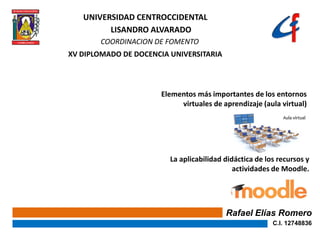 Rafael Elías Romero
C.I. 12748836
La aplicabilidad didáctica de los recursos y
actividades de Moodle.
Elementos más importantes de los entornos
virtuales de aprendizaje (aula virtual)
UNIVERSIDAD CENTROCCIDENTAL
LISANDRO ALVARADO
COORDINACION DE FOMENTO
XV DIPLOMADO DE DOCENCIA UNIVERSITARIA
 