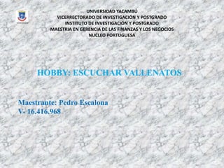 UNIVERSIDAD YACAMBÚ
VICERRECTORADO DE INVESTIGACIÓN Y POSTGRADO
INSTITUTO DE INVESTIGACIÓN Y POSTGRADO
MAESTRIA EN GERENCIA DE LAS FINANZAS Y LOS NEGOCIOS
NUCLEO PORTUGUESA
HOBBY: ESCUCHAR VALLENATOS
Maestrante: Pedro Escalona
V- 16.416.968
 