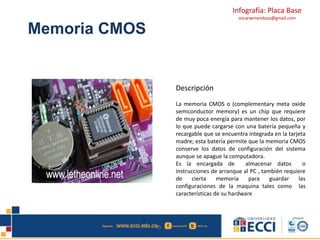 Infografía: Placa Base 
oscarwmendoza@gmail.com 
Memoria CMOS 
Descripción 
La memoria CMOS o (complementary meta oxide 
semiconductor memory) es un chip que requiere 
de muy poca energía para mantener los datos, por 
lo que puede cargarse con una batería pequeña y 
recargable que se encuentra integrada en la tarjeta 
madre; esta batería permite que la memoria CMOS 
conserve los datos de configuración del sistema 
aunque se apague la computadora. 
Es la encargada de almacenar datos o 
instrucciones de arranque al PC , también requiere 
de cierta memoria para guardar las 
configuraciones de la maquina tales como las 
características de su hardware 
 