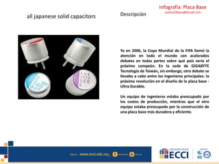 Infografía: Placa Base
andres29sara@Gmail.com
all japanese solid capacitors Descripción
Ya en 2006, la Copa Mundial de la FIFA llamó la
atención en todo el mundo con acalorados
debates en todas partes sobre qué país sería el
próximo campeón. En la sede de GIGABYTE
Tecnología de Taiwán, sin embargo, otro debate se
llevaba a cabo entre los ingenieros principales: la
próxima revolución en el diseño de la placa base -
Ultra Durable.
Un equipo de ingenieros estaba preocupado por
los costos de producción, mientras que el otro
equipo estaba preocupado por la construcción de
una placa base más duradera y eficiente.
 