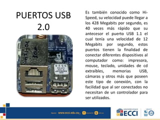 PUERTOS USB
2.0
Es también conocido como Hi-
Speed, su velocidad puede llegar a
los 428 Megabits por segundo, es
40 veces más rápido que su
antecesor el puerto USB 1.1 el
cual tenía una velocidad de 12
Megabits por segundo, estos
puertos tienen la finalidad de
conectar diferentes dispositivos al
computador como: impresora,
mouse, teclado, unidades de cd
extraíbles, memorias USB,
cámaras y otros más que poseen
este tipo de conexión, con la
facilidad que al ser conectados no
necesitan de un controlador para
ser utilizados.
 