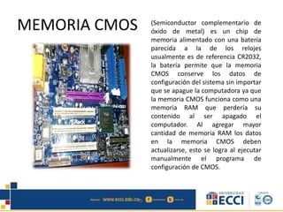 MEMORIA CMOS (Semiconductor complementario de
óxido de metal) es un chip de
memoria alimentado con una batería
parecida a la de los relojes
usualmente es de referencia CR2032,
la batería permite que la memoria
CMOS conserve los datos de
configuración del sistema sin importar
que se apague la computadora ya que
la memoria CMOS funciona como una
memoria RAM que perdería su
contenido al ser apagado el
computador. Al agregar mayor
cantidad de memoria RAM los datos
en la memoria CMOS deben
actualizarse, esto se logra al ejecutar
manualmente el programa de
configuración de CMOS.
 