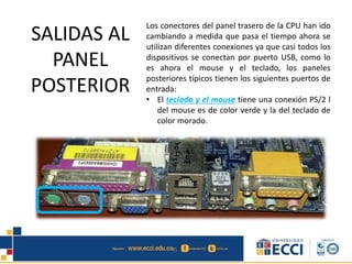 SALIDAS AL
PANEL
POSTERIOR
Los conectores del panel trasero de la CPU han ido
cambiando a medida que pasa el tiempo ahora se
utilizan diferentes conexiones ya que casi todos los
dispositivos se conectan por puerto USB, como lo
es ahora el mouse y el teclado, los paneles
posteriores típicos tienen los siguientes puertos de
entrada:
• El teclado y el mouse tiene una conexión PS/2 l
del mouse es de color verde y la del teclado de
color morado.
 
