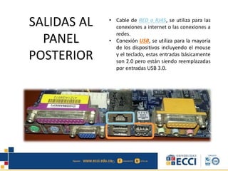 • Cable de RED o RJ45, se utiliza para las
conexiones a internet o las conexiones a
redes.
• Conexión USB, se utiliza para la mayoría
de los dispositivos incluyendo el mouse
y el teclado, estas entradas básicamente
son 2.0 pero están siendo reemplazadas
por entradas USB 3.0.
SALIDAS AL
PANEL
POSTERIOR
 