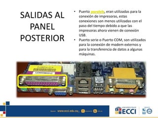 • Puerto paralelo, eran utilizadas para la
conexión de impresoras, estas
conexiones son menos utilizadas con el
paso del tiempo debido a que las
impresoras ahora vienen de conexión
USB.
• Puerto serie o Puerto COM, son utilizados
para la conexión de modem externos y
para la transferencia de datos a algunas
máquinas.
SALIDAS AL
PANEL
POSTERIOR
 