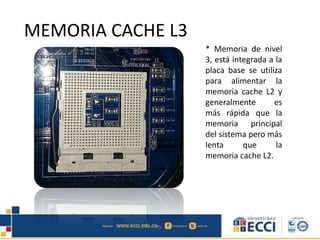 * Memoria de nivel
3, está integrada a la
placa base se utiliza
para alimentar la
memoria cache L2 y
generalmente es
más rápida que la
memoria principal
del sistema pero más
lenta que la
memoria cache L2.
MEMORIA CACHE L3
 