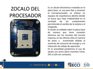 ZOCALO DEL
PROCESADOR
Es un zócalo electrónico instalado en la
placa base, se usa para fijar y conectar
el microprocesador, se utilizan en
equipos de arquitectura abierta donde
se busca que haya modularidad en la
variedad de los componentes
permitiendo el cambio de la tarjeta o el
integrado.
El zócalo va soldado sobre la placa base
de manera que tiene conexión
eléctrica con los circuitos del circuito
impreso, en los últimos años el número
de pines a aumentado debido al
aumento de consumo de energía y a la
reducción de voltaje de operación.
En la actualidad predomina el uso de
zócalo con pines (Zero Insertion Forze,
ZIF) o LGA con contactos.
 
