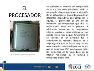 EL
PROCESADOR
Se considera el cerebro del computador,
entre sus funciones principales están el
manejo del sistema operativo, la ejecución
de las aplicaciones y la coordinación de los
diferentes dispositivos que componen el
equipo. El procesador es uno de los
elementos del computador que más ha
evolucionado tanto en el proceso de
fabricación como en su arquitectura
interna, gracias a estas mejoras se han
podido incluir más bloques funcionales en
su interior, en un principio fue el
controlador de memoria, después de la
tarjeta gráfica y en un futuro muy cercano
pasaremos del concepto de procesador a lo
que se denomina SOC, un chip con todos
los elementos de la placa base en su
interior mejorando así el tamaño y
reduciendo el consumo.
http://traficantesdehardware.com/images/tutorials/corei7/grandes/013.jpg
 