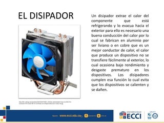 EL DISIPADOR Un disipador extrae el calor del
componente que está
refrigerando y lo evacua hacia el
exterior para ello es necesario una
buena conducción del calor por lo
cual se fabrican en aluminio por
ser liviano o en cobre que es un
mejor conductor de calor, el calor
que produce un dispositivo no se
transfiere fácilmente al exterior, lo
cual ocasiona bajo rendimiento y
desgaste prematuro en los
dispositivos. Los disipadores
cumplen esa función lo cual evita
que los dispositivos se calienten y
se dañen.
http://i01.i.aliimg.com/wsphoto/v0/32330775007_1/Enfriar-profundidad-Frozen-Ice-Mini-Pro-
Computer-CPU-Cooler-80-mm-ventilador-de-refrigeraci&oacute;n-tubos-de.jpg
 