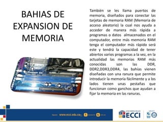 BAHIAS DE
EXPANSION DE
MEMORIA
También se les llama puertos de
memoria, diseñados para conectar las
tarjetas de memoria RAM (Memoria de
acceso aleatorio) la cual nos ayuda a
acceder de manera más rápida a
programas o datos almacenados en el
computador, entre más memoria RAM
tenga el computador más rápido será
este y tendrá la capacidad de tener
abiertos varios programas a la vez, en la
actualidad las memorias RAM más
conocidas son las DDR,
DDR2,DDR3,DDR4, las bahías vienen
diseñadas con una ranura que permite
introducir la memoria fácilmente y a los
lados tienen unas pestañas que
funcionan como ganchos que ayudan a
fijar la memoria en las ranuras.
 