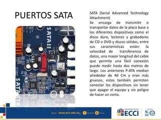 PUERTOS SATA SATA (Serial Advanced Technology
Attachment)
Se encarga de transmitir o
transportar datos de la placa base a
los diferentes dispositivos como el
disco duro, lectores y grabadores
de CD o DVD y discos sólidos, entre
sus características están: la
velocidad de transferencia de
datos, una mayor longitud del cable
que permite una fácil conexión
puede medir hasta dos metros de
largo. Los anteriores P-ATA median
alrededor de 40 Cm y eran más
gruesos, estos también permiten
conectar los dispositivos sin tener
que apagar el equipo y sin peligro
de hacer un corto.
 