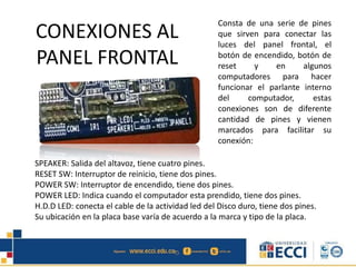 CONEXIONES AL
PANEL FRONTAL
Consta de una serie de pines
que sirven para conectar las
luces del panel frontal, el
botón de encendido, botón de
reset y en algunos
computadores para hacer
funcionar el parlante interno
del computador, estas
conexiones son de diferente
cantidad de pines y vienen
marcados para facilitar su
conexión:
SPEAKER: Salida del altavoz, tiene cuatro pines.
RESET SW: Interruptor de reinicio, tiene dos pines.
POWER SW: Interruptor de encendido, tiene dos pines.
POWER LED: Indica cuando el computador esta prendido, tiene dos pines.
H.D.D LED: conecta el cable de la actividad led del Disco duro, tiene dos pines.
Su ubicación en la placa base varía de acuerdo a la marca y tipo de la placa.
 