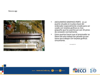 Ranura agp
• (ACELERATED GRAPIHCS PORT) es un
puerto situado en la placa base del
ordenador especialmente creado para ser
usado con tarjetas graficas es mas
pequeño que los puertos pci con 32 pines
de conexión normalmente.
• Estos puertos hacen que el procesador se
libere de esta trabajo tan pesado ya que
tiene que trabajar con tarjetas graficas
únicamente.
• edwindistoro@Gmail.com
 