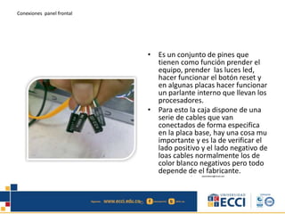 Conexiones panel frontal
• Es un conjunto de pines que
tienen como función prender el
equipo, prender las luces led,
hacer funcionar el botón reset y
en algunas placas hacer funcionar
un parlante interno que llevan los
procesadores.
• Para esto la caja dispone de una
serie de cables que van
conectados de forma especifica
en la placa base, hay una cosa mu
importante y es la de verificar el
lado positivo y el lado negativo de
loas cables normalmente los de
color blanco negativos pero todo
depende de el fabricante.• edwindistoro@Gmail.com
 