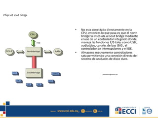 Chip set sout bridge
• No esta conectado directamente en la
CPU, entonces lo que pasa es que el north
bridge ya visto ata al sout bridge mediante
el uso de un controlador integrado donde
maneja las funciones E/S tales como USB ,
audio,bios, canales de bus ISAS , el
controlador de interrupciones y el IDE.
• Almacena masivamente controladores
sata permitiendo una conexión directa del
sistema de unidades de disco duro.
edwindistoro@Gmail.com
 